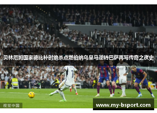 贝林厄姆国家德比补时绝杀点燃伯纳乌皇马逆转巴萨再写传奇之夜史